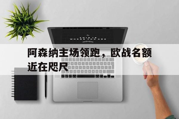 阿森纳主场领跑，欧战名额近在咫尺的简单介绍