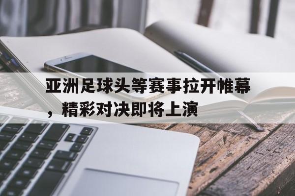 亚洲足球头等赛事拉开帷幕，精彩对决即将上演的简单介绍