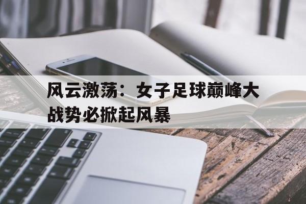 风云激荡：女子足球巅峰大战势必掀起风暴的简单介绍