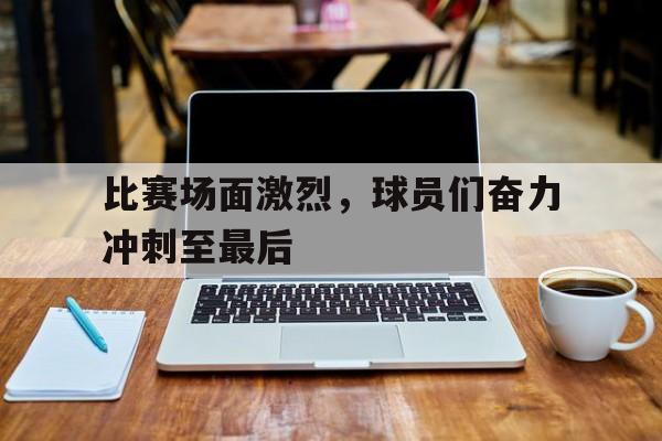 比赛场面激烈，球员们奋力冲刺至最后的简单介绍