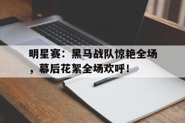 明星赛：黑马战队惊艳全场，幕后花絮全场欢呼！