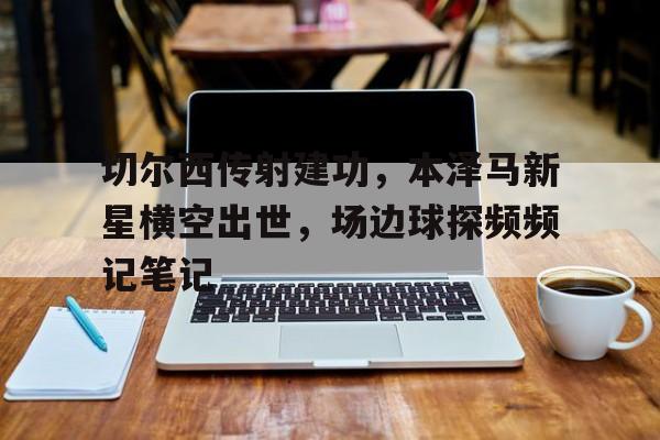 切尔西传射建功，本泽马新星横空出世，场边球探频频记笔记