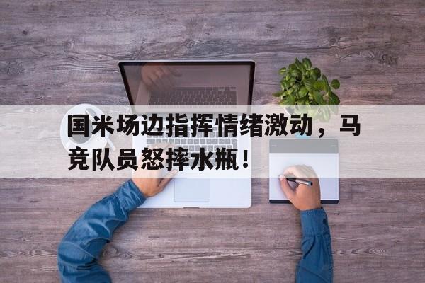 国米场边指挥情绪激动，马竞队员怒摔水瓶！