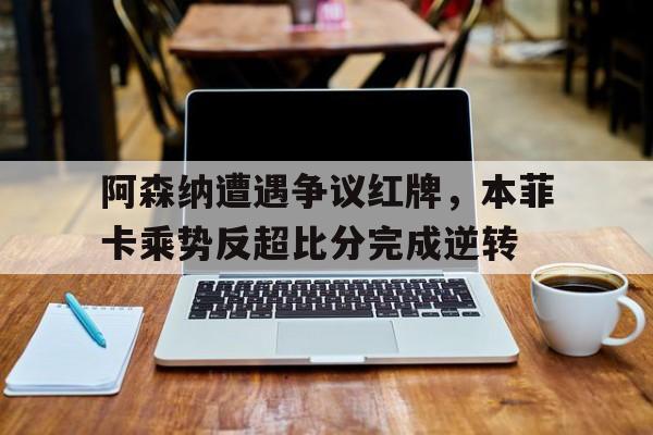 阿森纳遭遇争议红牌，本菲卡乘势反超比分完成逆转