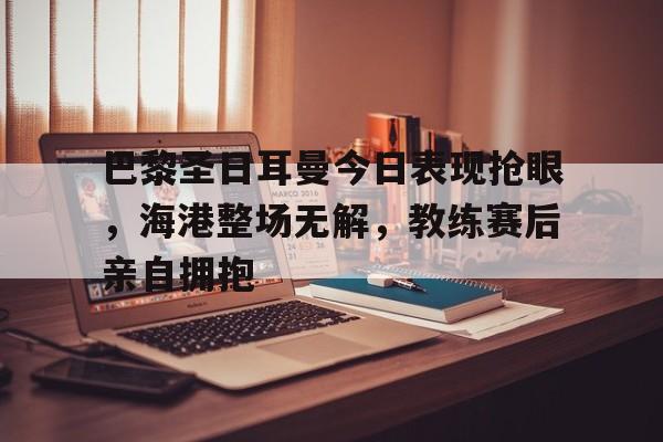 巴黎圣日耳曼今日表现抢眼，海港整场无解，教练赛后亲自拥抱